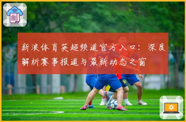 新浪体育英超频道官方入口：深度解析赛事报道与最新动态之窗