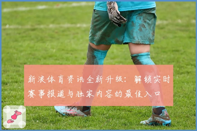 新浪体育资讯全新升级：解锁实时赛事报道与独家内容的最佳入口