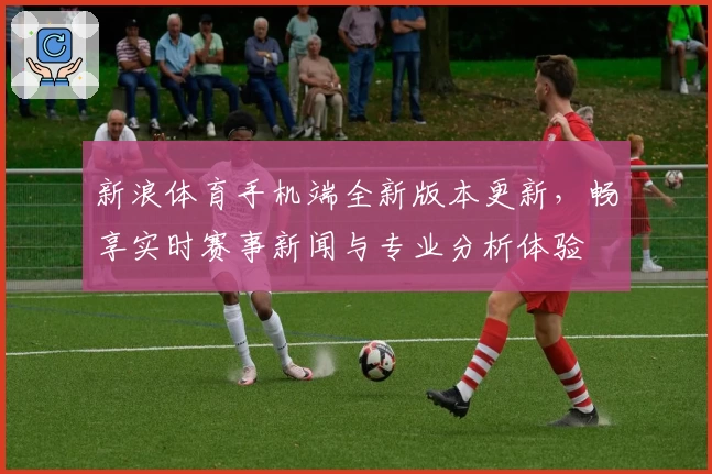 新浪体育手机端全新版本更新，畅享实时赛事新闻与专业分析体验