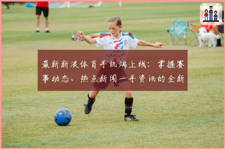 最新新浪体育手机端上线：掌握赛事动态、热点新闻一手资讯的全新体验