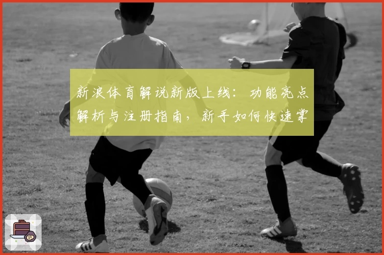 新浪体育解说新版上线：功能亮点解析与注册指南，新手如何快速掌握平台使用技巧