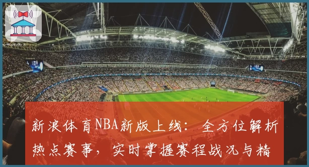 新浪体育NBA新版上线：全方位解析热点赛事，实时掌握赛程战况与精彩瞬间