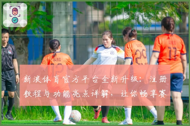 新浪体育官方平台全新升级：注册教程与功能亮点详解，让你畅享赛事新体验