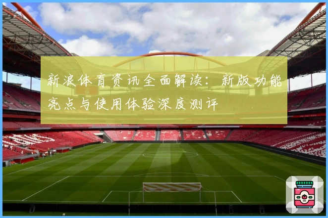 新浪体育资讯全面解读：新版功能亮点与使用体验深度测评