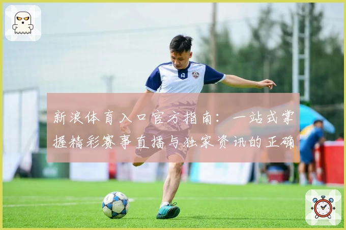 新浪体育入口官方指南:一站式掌握精彩赛事直播与独家资讯的正确打开方式