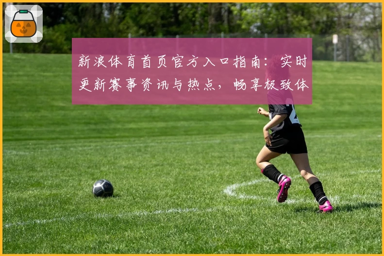 新浪体育首页官方入口指南:实时更新赛事资讯与热点,畅享极致体育体验