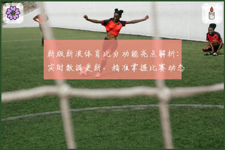 新版新浪体育比分功能亮点解析：实时数据更新，精准掌握比赛动态