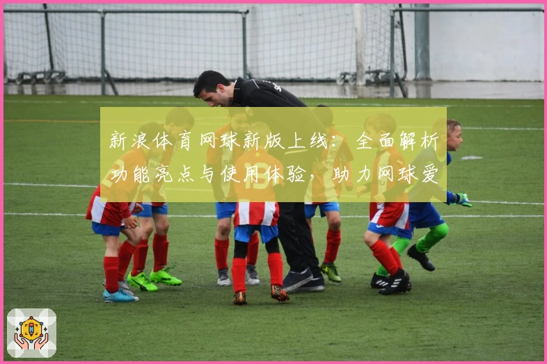 新浪体育网球新版上线：全面解析功能亮点与使用体验，助力网球爱好者实时掌握赛事资讯