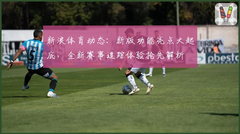 新浪体育动态：新版功能亮点大起底，全新赛事追踪体验抢先解析