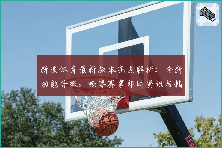新浪体育最新版本亮点解析：全新功能升级，畅享赛事即时资讯与精彩内容