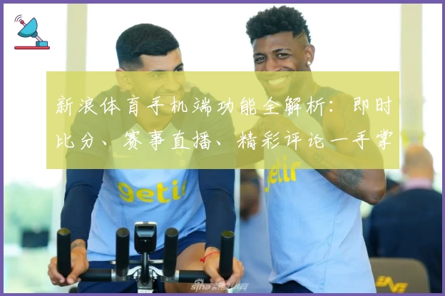 新浪体育手机端功能全解析：即时比分、赛事直播、精彩评论一手掌握