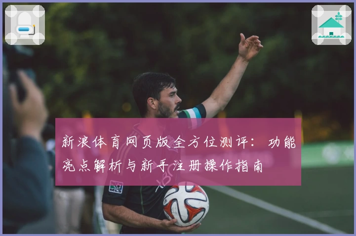 新浪体育网页版全方位测评：功能亮点解析与新手注册操作指南