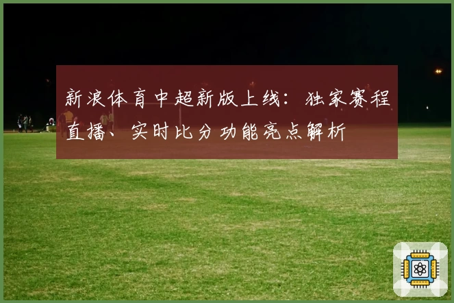 新浪体育中超新版上线:独家赛程直播、实时比分功能亮点解析