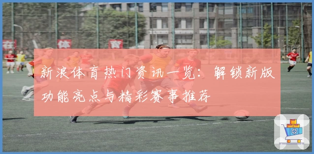 新浪体育热门资讯一览：解锁新版功能亮点与精彩赛事推荐
