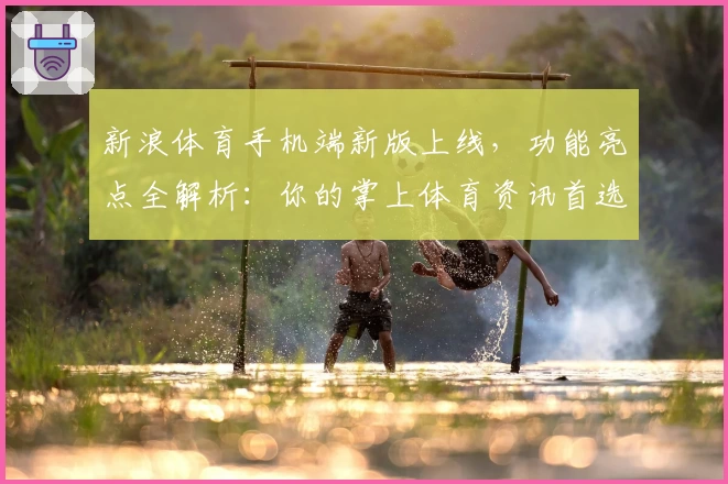 新浪体育手机端新版上线，功能亮点全解析：你的掌上体育资讯首选助手