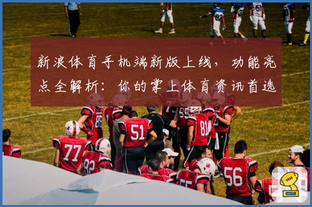 新浪体育手机端新版上线，功能亮点全解析：你的掌上体育资讯首选助手