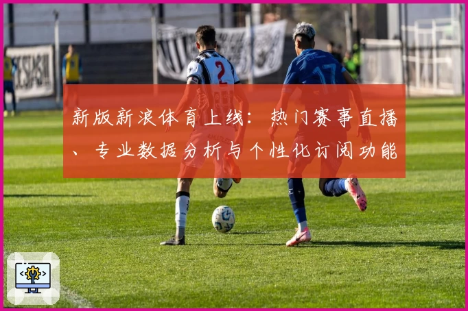 新版新浪体育上线:热门赛事直播、专业数据分析与个性化订阅功能全解析
