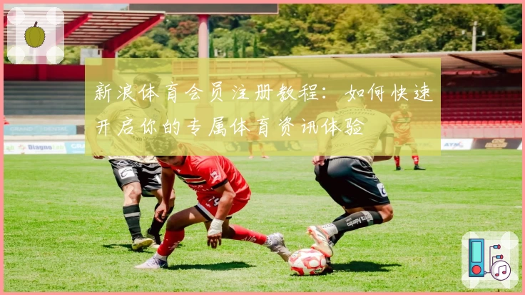 新浪体育会员注册教程：如何快速开启你的专属体育资讯体验