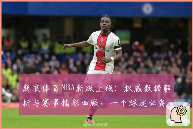 新浪体育NBA新版上线：权威数据解析与赛事精彩回顾，一个球迷必备的入口