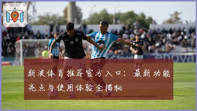 新浪体育推荐官方入口：最新功能亮点与使用体验全揭秘