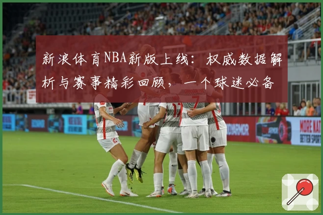 新浪体育NBA新版上线：权威数据解析与赛事精彩回顾，一个球迷必备的入口