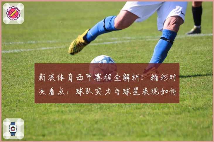 新浪体育西甲赛程全解析：精彩对决看点，球队实力与球星表现如何抢眼
