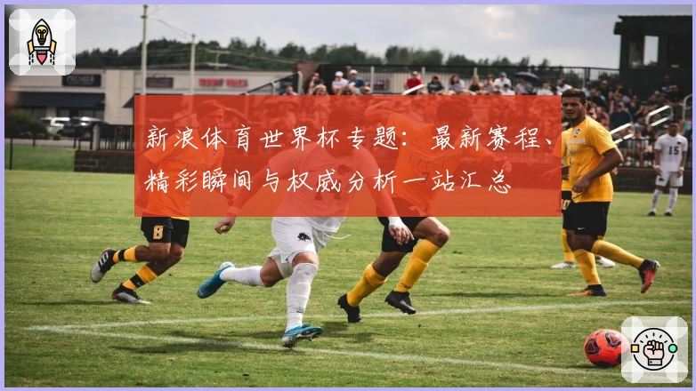 新浪体育世界杯专题：最新赛程、精彩瞬间与权威分析一站汇总