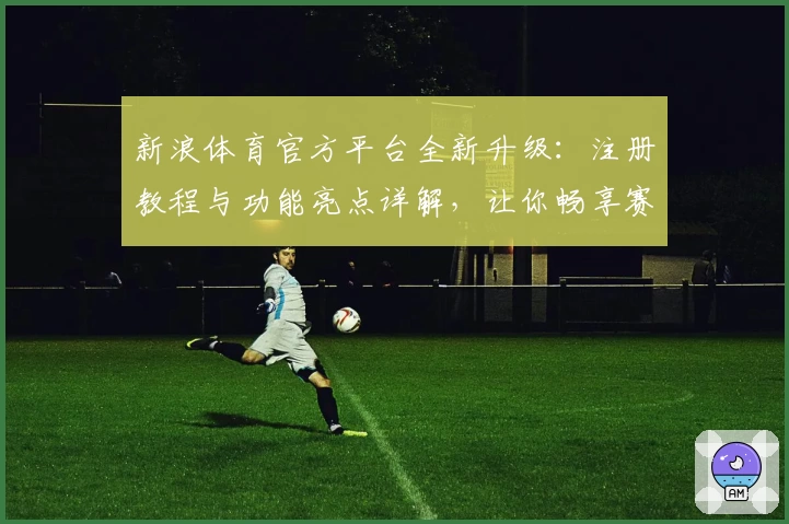 新浪体育官方平台全新升级：注册教程与功能亮点详解，让你畅享赛事新体验