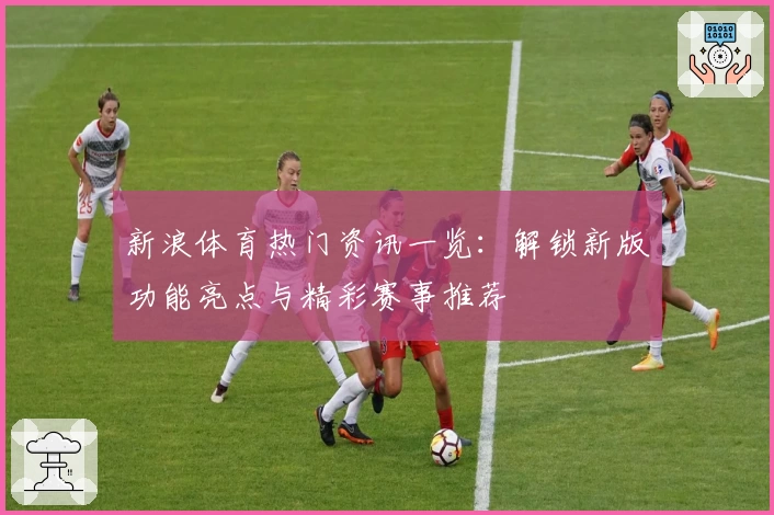 新浪体育热门资讯一览：解锁新版功能亮点与精彩赛事推荐