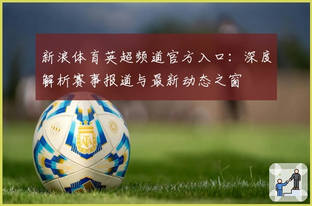 新浪体育英超频道官方入口：深度解析赛事报道与最新动态之窗